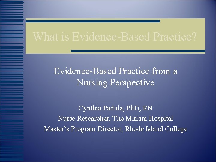 What is Evidence-Based Practice? Evidence-Based Practice from a Nursing Perspective Cynthia Padula, Ph. D,