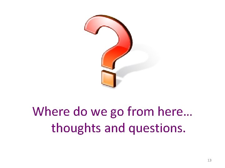 Where do we go from here… thoughts and questions. 13 
