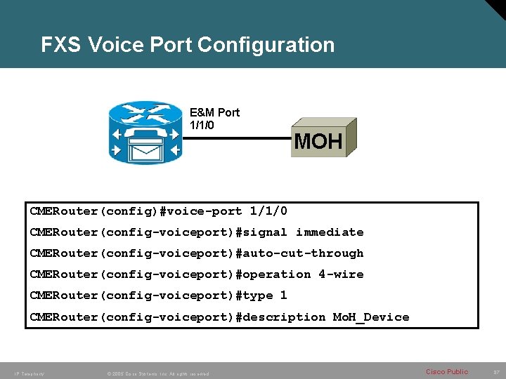 FXS Voice Port Configuration E&M Port 1/1/0 MOH CMERouter(config)#voice-port 1/1/0 CMERouter(config-voiceport)#signal immediate CMERouter(config-voiceport)#auto-cut-through CMERouter(config-voiceport)#operation
