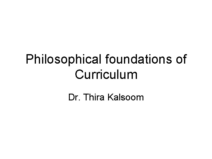 Philosophical foundations of Curriculum Dr. Thira Kalsoom 