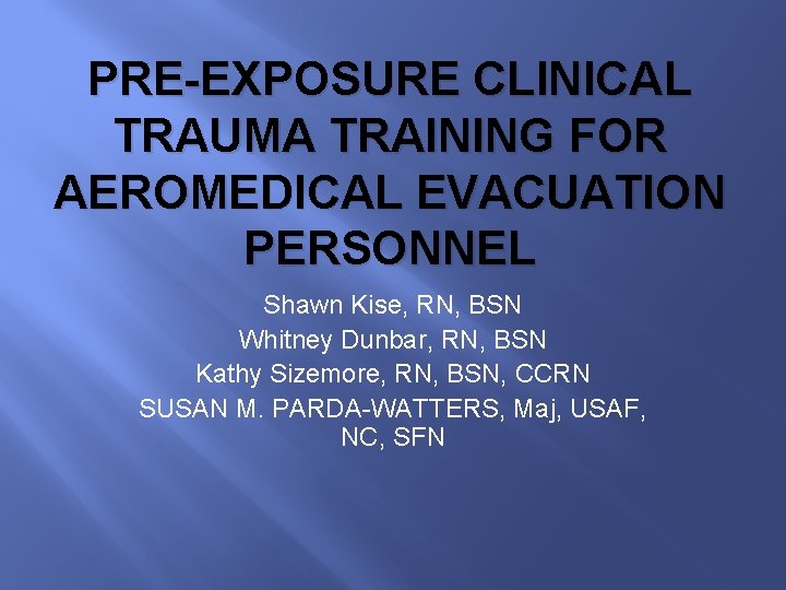 PRE-EXPOSURE CLINICAL TRAUMA TRAINING FOR AEROMEDICAL EVACUATION PERSONNEL Shawn Kise, RN, BSN Whitney Dunbar,