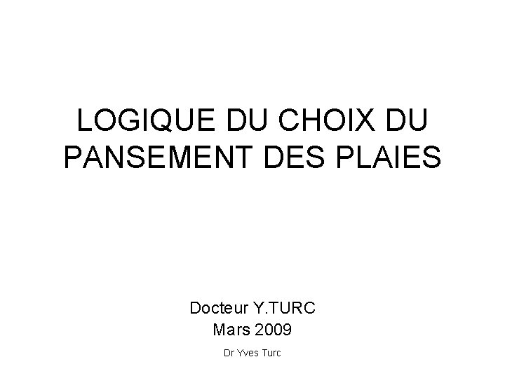 LOGIQUE DU CHOIX DU PANSEMENT DES PLAIES Docteur Y. TURC Mars 2009 Dr Yves