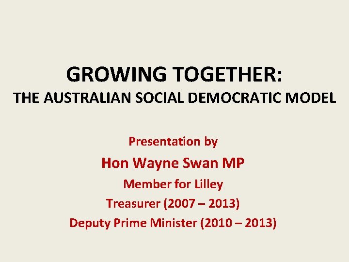 GROWING TOGETHER: THE AUSTRALIAN SOCIAL DEMOCRATIC MODEL Presentation by Hon Wayne Swan MP Member
