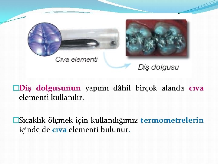 �Diş dolgusunun yapımı dâhil birçok alanda cıva elementi kullanılır. �Sıcaklık ölçmek için kullandığımız termometrelerin