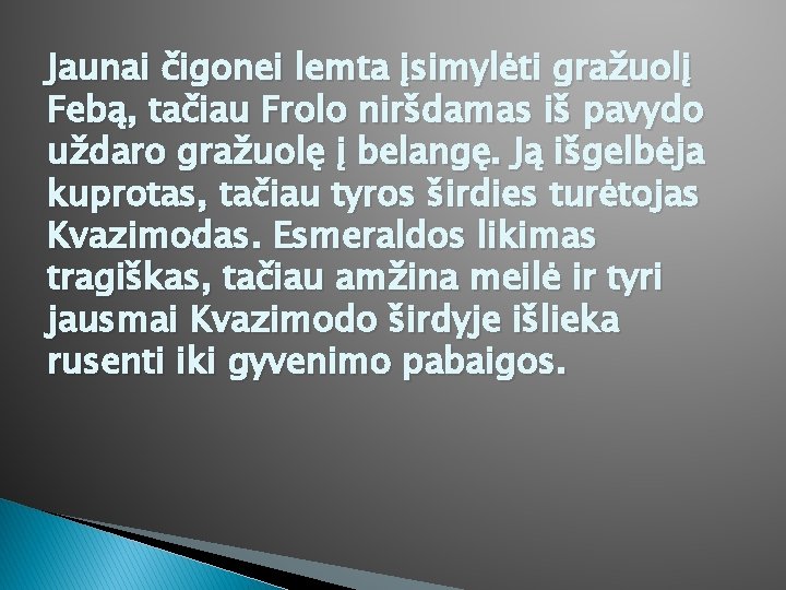 Jaunai čigonei lemta įsimylėti gražuolį Febą, tačiau Frolo niršdamas iš pavydo uždaro gražuolę į