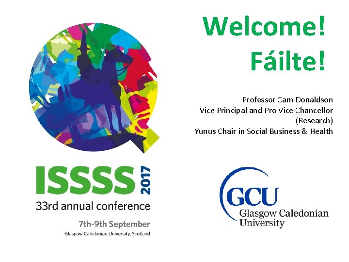 Welcome! Fáilte! Professor Cam Donaldson Vice Principal and Pro Vice Chancellor (Research) Yunus Chair