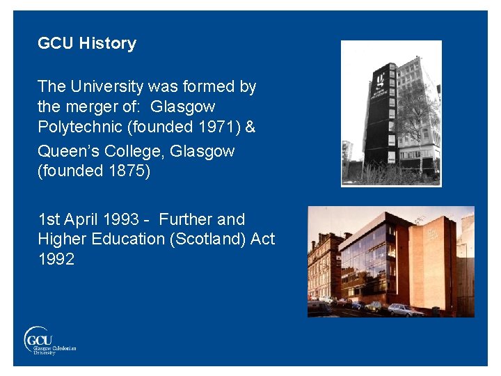 GCU History The University was formed by the merger of: Glasgow Polytechnic (founded 1971)