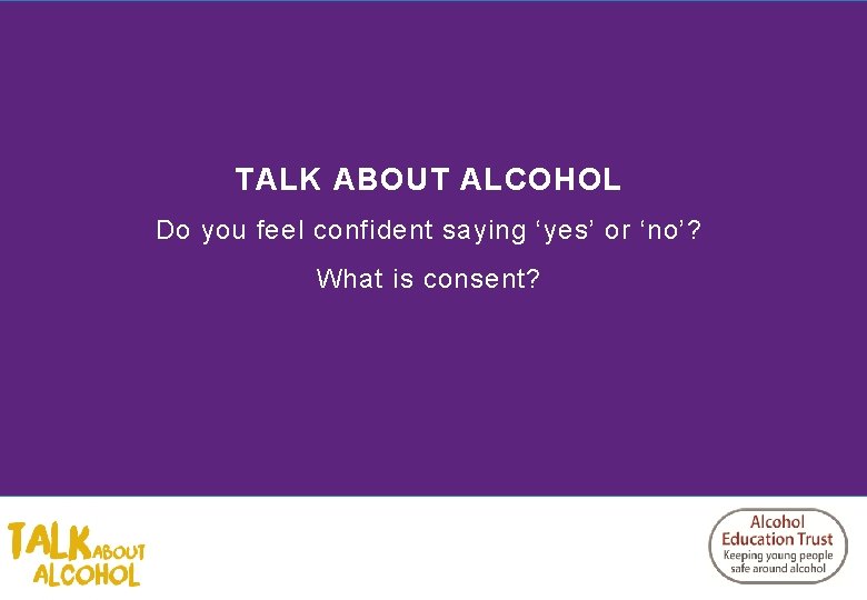 TALK ABOUT ALCOHOL Do you feel confident saying ‘yes’ or ‘no’? What is consent?