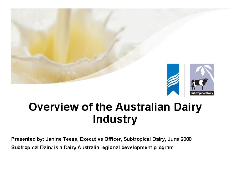 Overview of the Australian Dairy Industry Presented by: Janine Teese, Executive Officer, Subtropical Dairy,