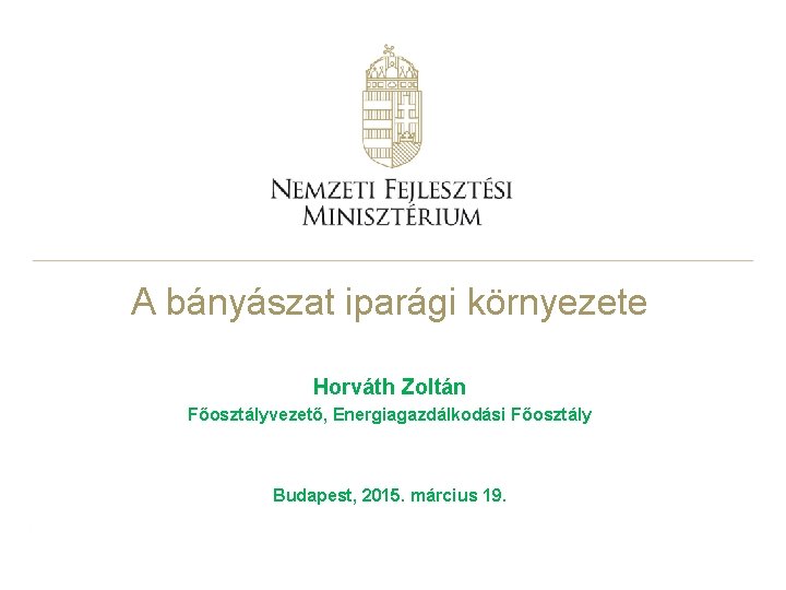 A bányászat iparági környezete Horváth Zoltán Főosztályvezető, Energiagazdálkodási Főosztály Budapest, 2015. március 19. 