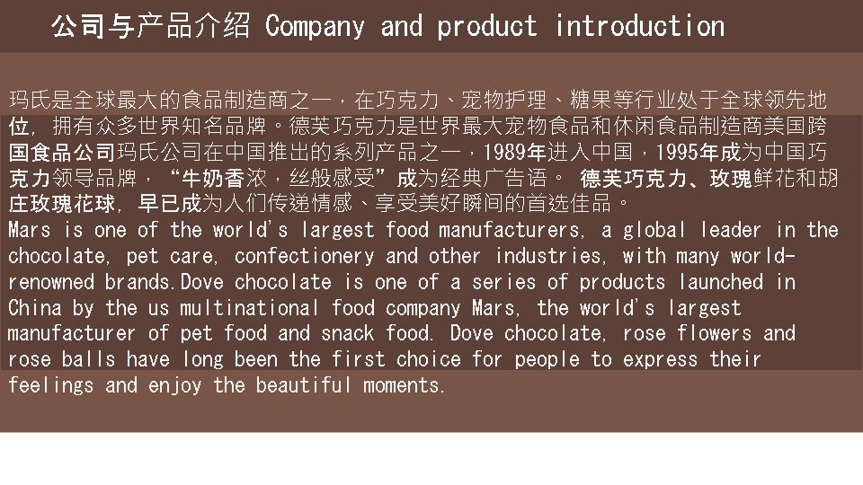 公司与产品介绍 Company and product introduction 玛氏是全球最大的食品制造商之一，在巧克力、宠物护理、糖果等行业处于全球领先地 位，拥有众多世界知名品牌。德芙巧克力是世界最大宠物食品和休闲食品制造商美国跨 国食品公司玛氏公司在中国推出的系列产品之一，1989年进入中国，1995年成为中国巧 克力领导品牌，“牛奶香浓，丝般感受”成为经典广告语。 德芙巧克力、玫瑰鲜花和胡 庄玫瑰花球，早已成为人们传递情感、享受美好瞬间的首选佳品。 Mars is one