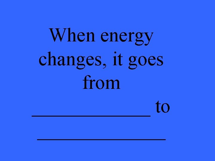 When energy changes, it goes from ______ to _______ 