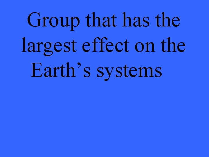 Group that has the largest effect on the Earth’s systems 