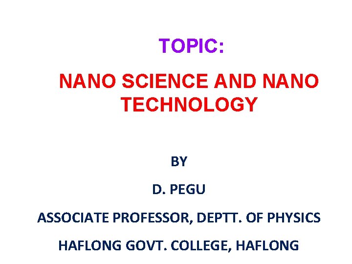 TOPIC: NANO SCIENCE AND NANO TECHNOLOGY BY D. PEGU ASSOCIATE PROFESSOR, DEPTT. OF PHYSICS