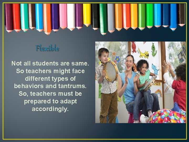 Flexible Not all students are same. So teachers might face different types of behaviors