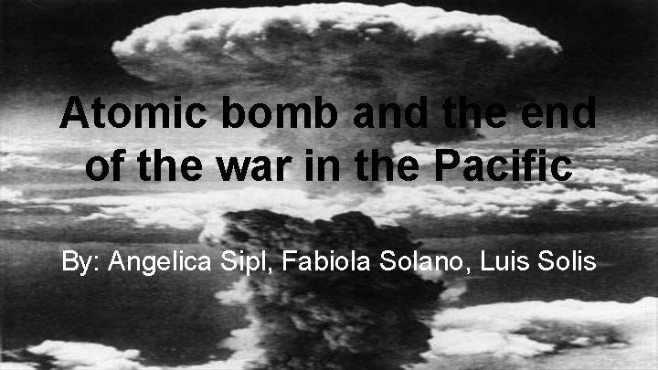 Atomic bomb and the end of the war in the Pacific By: Angelica Sipl,