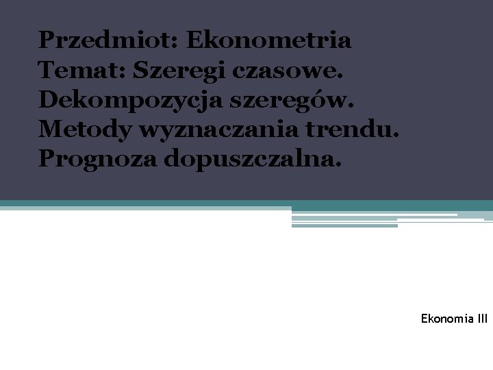 Przedmiot: Ekonometria Temat: Szeregi czasowe. Dekompozycja szeregów. Metody wyznaczania trendu. Prognoza dopuszczalna. Ekonomia III