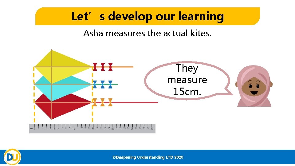 Let’s develop our learning Asha measures the actual kites. They measure 15 cm. ©Deepening