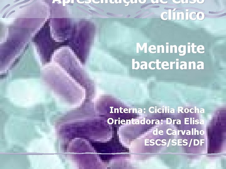 Apresentação de Caso clínico Meningite bacteriana Interna: Cicília Rocha Orientadora: Dra Elisa de Carvalho