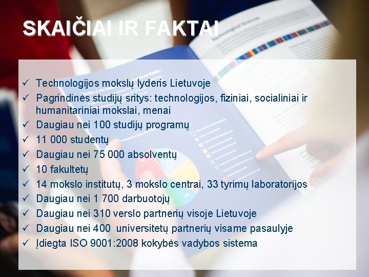 SKAIČIAI IR FAKTAI ü Technologijos mokslų lyderis Lietuvoje ü Pagrindinės studijų sritys: technologijos, fiziniai,