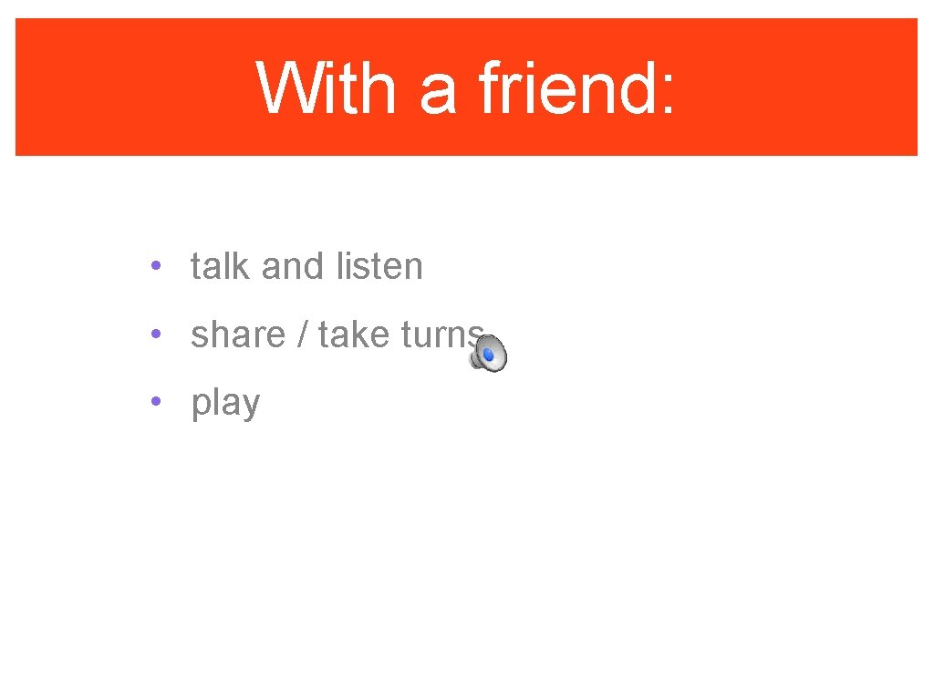 With a friend: • talk and listen • share / take turns • play