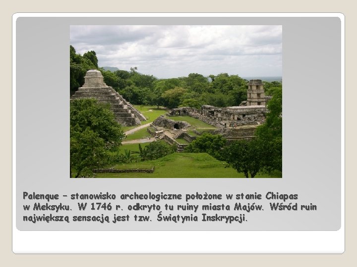 Palenque – stanowisko archeologiczne położone w stanie Chiapas w Meksyku. W 1746 r. odkryto