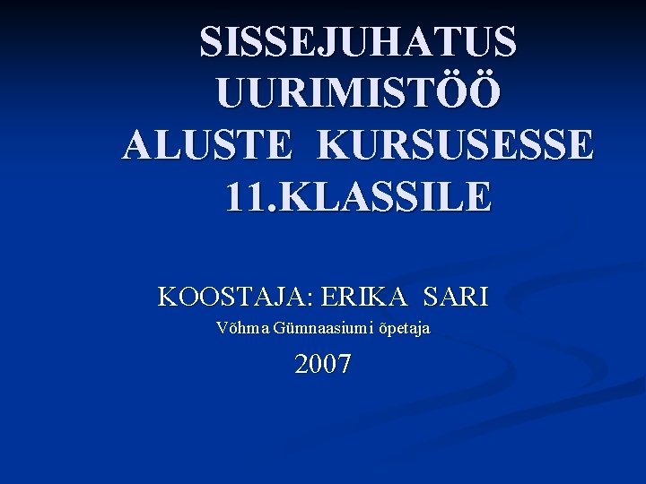 SISSEJUHATUS UURIMISTÖÖ ALUSTE KURSUSESSE 11. KLASSILE KOOSTAJA: ERIKA SARI Võhma Gümnaasiumi õpetaja 2007 