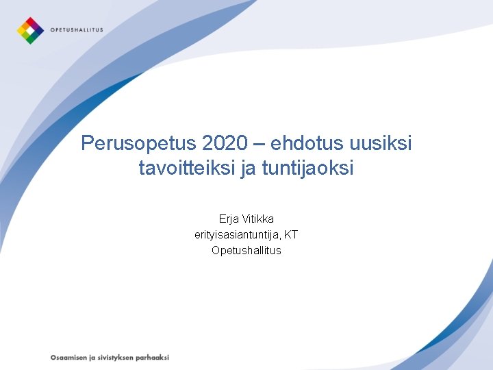 Perusopetus 2020 – ehdotus uusiksi tavoitteiksi ja tuntijaoksi Erja Vitikka erityisasiantuntija, KT Opetushallitus 