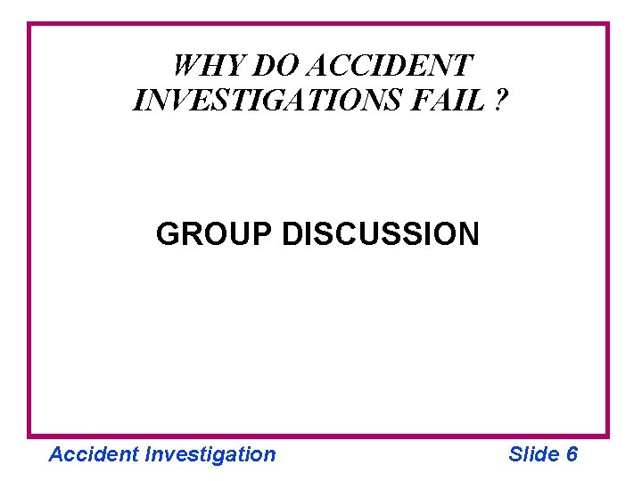 WHY DO ACCIDENT INVESTIGATIONS FAIL ? GROUP DISCUSSION Accident Investigation Slide 6 
