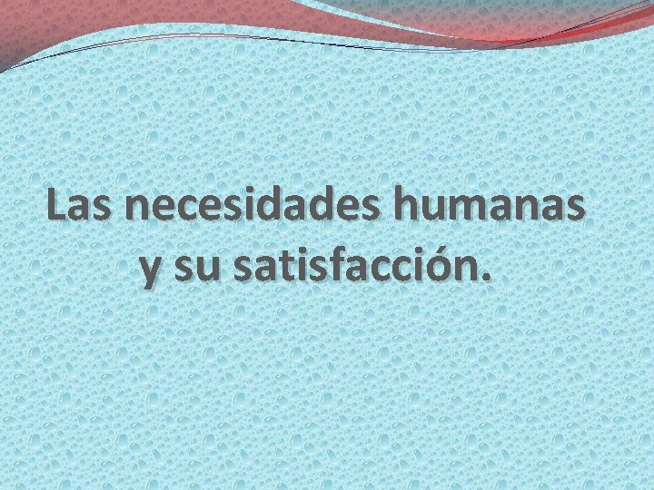 Las necesidades humanas y su satisfacción. 