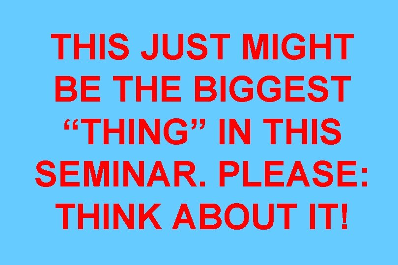 THIS JUST MIGHT BE THE BIGGEST “THING” IN THIS SEMINAR. PLEASE: THINK ABOUT IT!