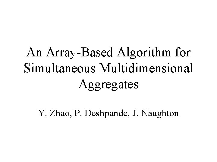 An Array-Based Algorithm for Simultaneous Multidimensional Aggregates Y. Zhao, P. Deshpande, J. Naughton 