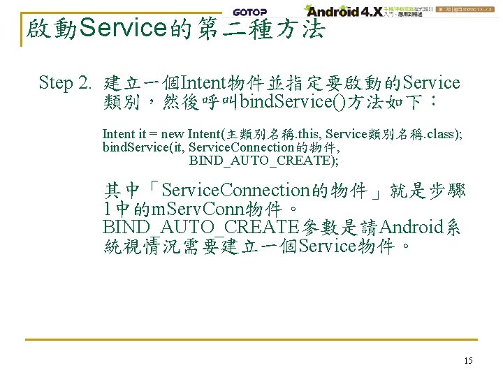 啟動Service的第二種方法 Step 2. 建立一個Intent物件並指定要啟動的Service 類別，然後呼叫bind. Service()方法如下： Intent it = new Intent(主類別名稱. this, Service類別名稱. class);