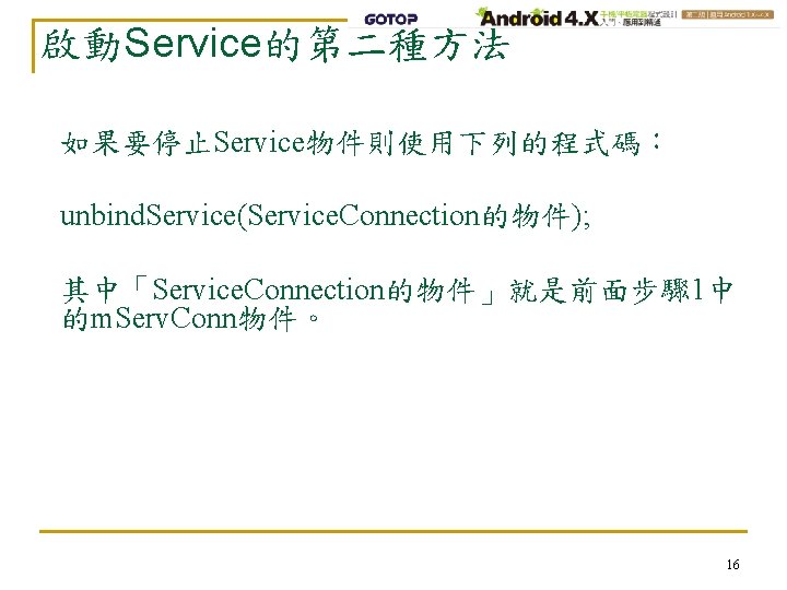 啟動Service的第二種方法 如果要停止Service物件則使用下列的程式碼： unbind. Service(Service. Connection的物件); 其中「Service. Connection的物件」就是前面步驟 1中 的m. Serv. Conn物件。 16 