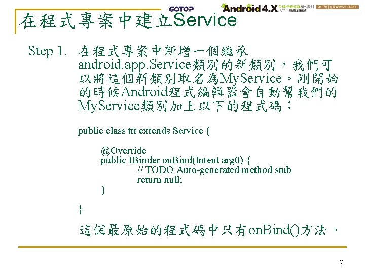 在程式專案中建立Service Step 1. 在程式專案中新增一個繼承 android. app. Service類別的新類別，我們可 以將這個新類別取名為My. Service。剛開始 的時候Android程式編輯器會自動幫我們的 My. Service類別加上以下的程式碼： public class