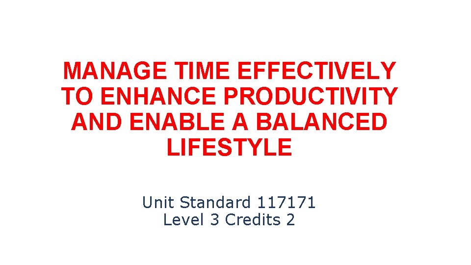 MANAGE TIME EFFECTIVELY TO ENHANCE PRODUCTIVITY AND ENABLE A BALANCED LIFESTYLE Unit Standard 117171
