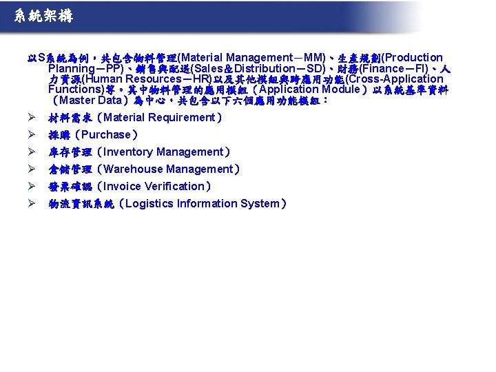 系統架構 以S系統為例，共包含物料管理(Material Management－MM)、生產規劃(Production Planning－PP)、銷售與配送(Sales＆Distribution－SD)、財務(Finance－FI)、人 力資源(Human Resources－HR)以及其他模組與跨應用功能(Cross-Application Functions)等。其中物料管理的應用模組（Application Module）以系統基準資料 （Master Data）為中心，共包含以下六個應用功能模組： Ø 材料需求（Material Requirement） Ø