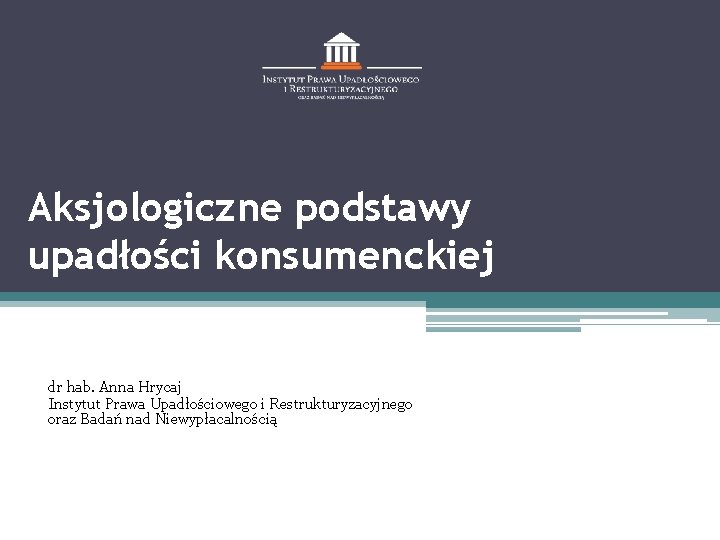 Aksjologiczne podstawy upadłości konsumenckiej dr hab. Anna Hrycaj Instytut Prawa Upadłościowego i Restrukturyzacyjnego oraz