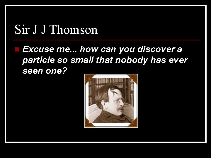 Sir J J Thomson n Excuse me. . . how can you discover a