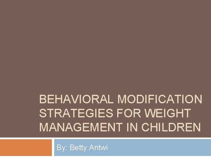 BEHAVIORAL MODIFICATION STRATEGIES FOR WEIGHT MANAGEMENT IN CHILDREN By: Betty Antwi 