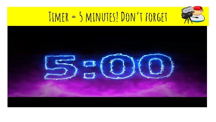 Timer = 5 minutes! Don’t forget 