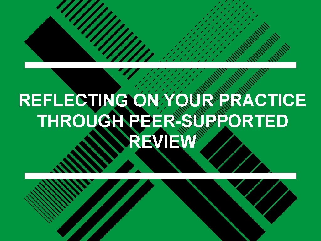 REFLECTING ON YOUR PRACTICE THROUGH PEER-SUPPORTED REVIEW 