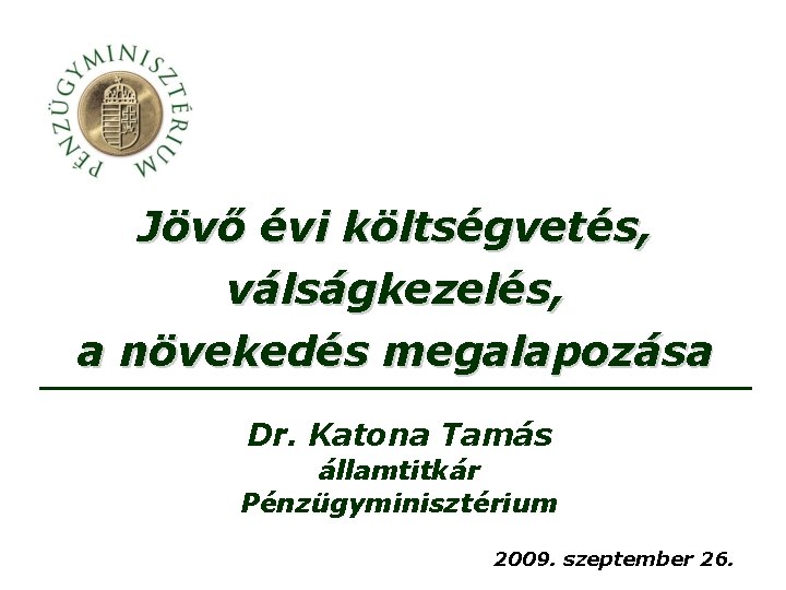 Jövő évi költségvetés, válságkezelés, a növekedés megalapozása Dr. Katona Tamás államtitkár Pénzügyminisztérium 2009. szeptember