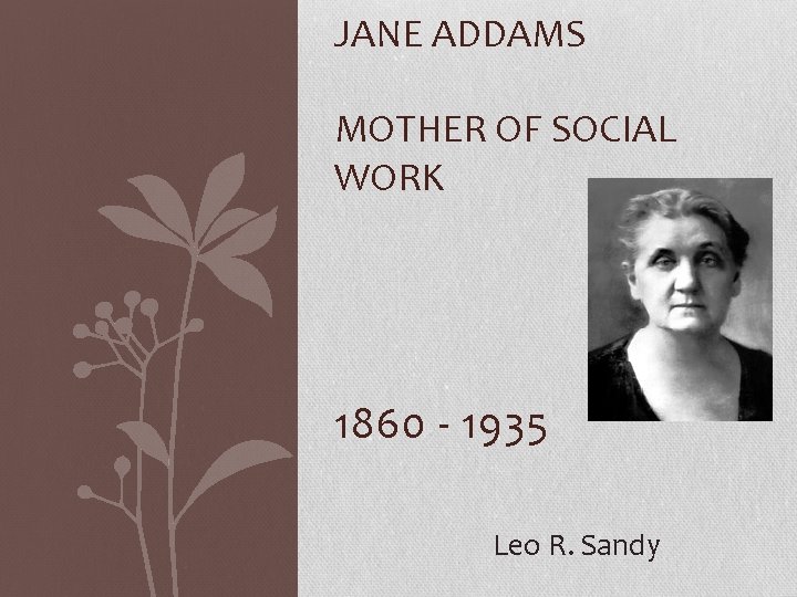 JANE ADDAMS MOTHER OF SOCIAL WORK 1860 - 1935 Leo R. Sandy 