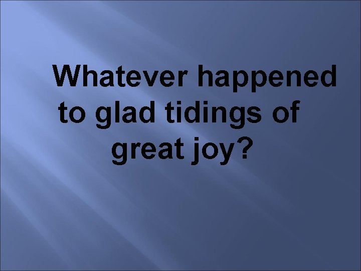 Whatever happened to glad tidings of great joy? 