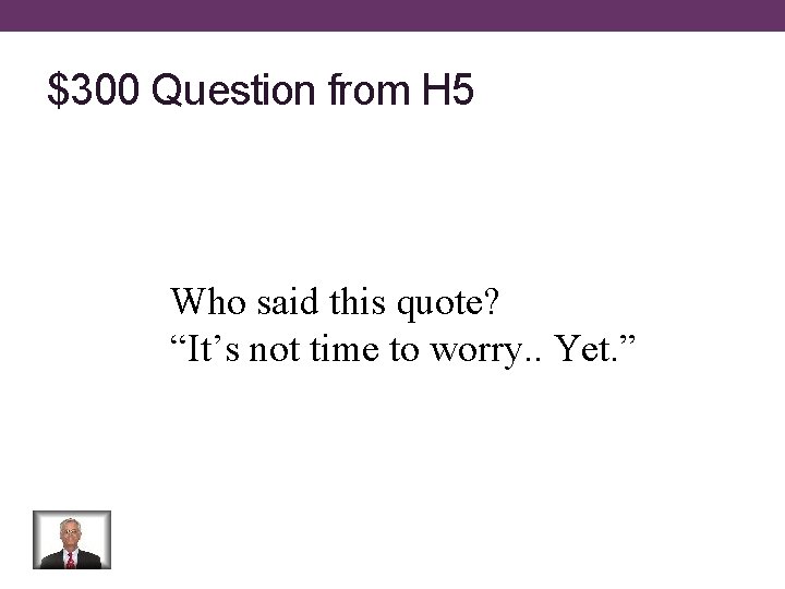 $300 Question from H 5 Who said this quote? “It’s not time to worry.