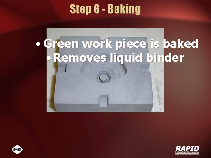 Step 6 - Baking • Green work piece is baked • Removes liquid binder