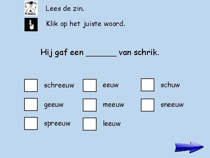 Lees de zin. Klik op het juiste woord. Hij gaf een ______ van schrik.