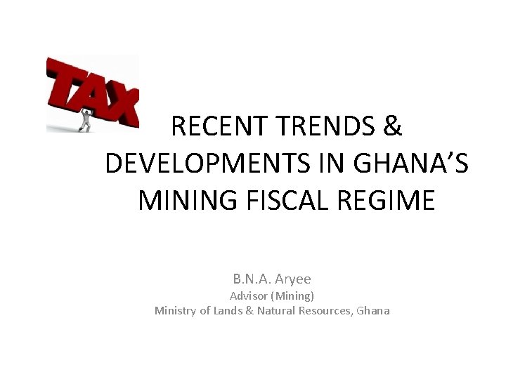 RECENT TRENDS & DEVELOPMENTS IN GHANA’S MINING FISCAL REGIME B. N. A. Aryee Advisor