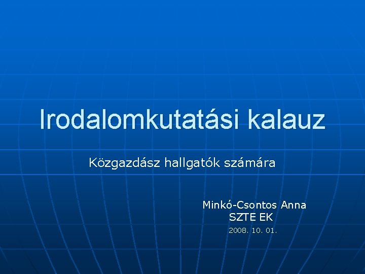 Irodalomkutatási kalauz Közgazdász hallgatók számára Minkó-Csontos Anna SZTE EK 2008. 10. 01. Irodalomkutatási kalauz Közgazdász hallgatók számára Minkó-Csontos Anna SZTE EK 2008. 10. 01.